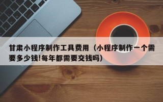 开封甘肃小程序制作工具费用（小程序制作一个需要多少钱!每年都需要交钱吗）