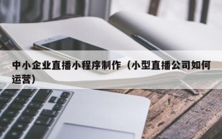 开封中小企业直播小程序制作（小型直播公司如何运营）