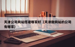 开封天津公司网站搭建哪家好（天津做网站的公司有哪家）