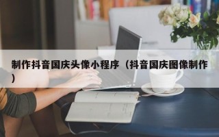 开封制作抖音国庆头像小程序（抖音国庆图像制作）