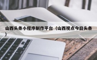 开封山西头条小程序制作平台（山西视点今日头条）